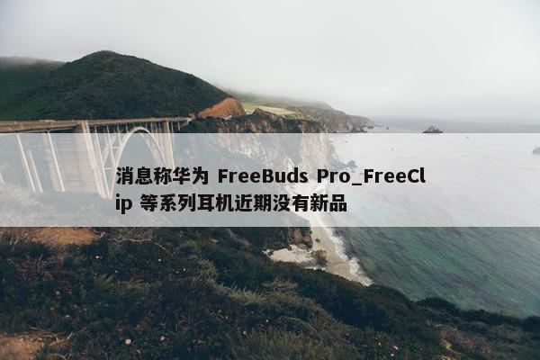 消息称华为 FreeBuds Pro_FreeClip 等系列耳机近期没有新品