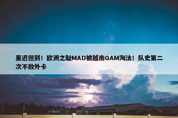 虽迟但到！欧洲之耻MAD被越南GAM淘汰！队史第二次不敌外卡