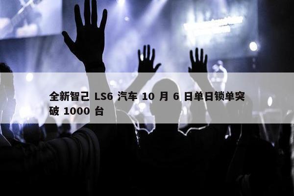 全新智己 LS6 汽车 10 月 6 日单日锁单突破 1000 台