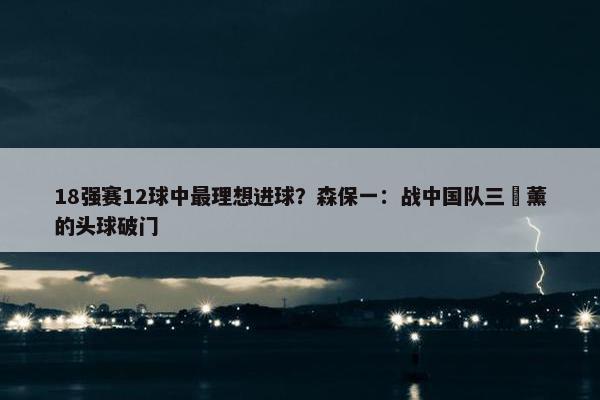 18强赛12球中最理想进球？森保一：战中国队三笘薰的头球破门