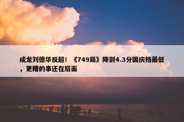 成龙刘德华反超！《749局》降到4.3分国庆档最低，更糟的事还在后面