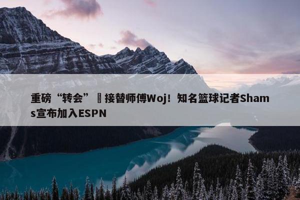 重磅“转会”️接替师傅Woj！知名篮球记者Shams宣布加入ESPN