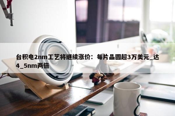 台积电2nm工艺将继续涨价：每片晶圆超3万美元_达4_5nm两倍 