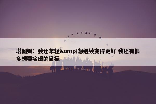 塔图姆：我还年轻&想继续变得更好 我还有很多想要实现的目标