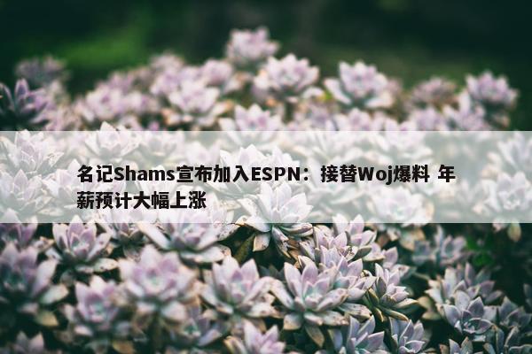 名记Shams宣布加入ESPN：接替Woj爆料 年薪预计大幅上涨