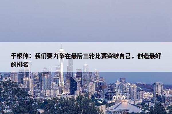 于根伟：我们要力争在最后三轮比赛突破自己，创造最好的排名