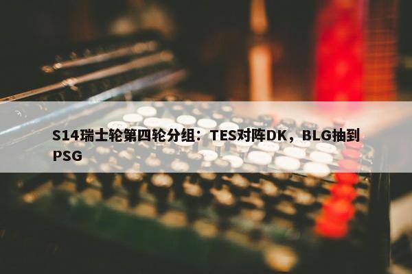 S14瑞士轮第四轮分组：TES对阵DK，BLG抽到PSG