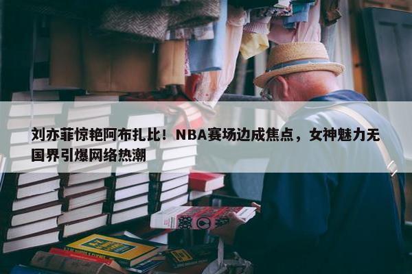 刘亦菲惊艳阿布扎比！NBA赛场边成焦点，女神魅力无国界引爆网络热潮