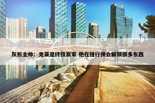 灰熊主帅：克莱是终极赢家 他在独行侠会解锁很多东西