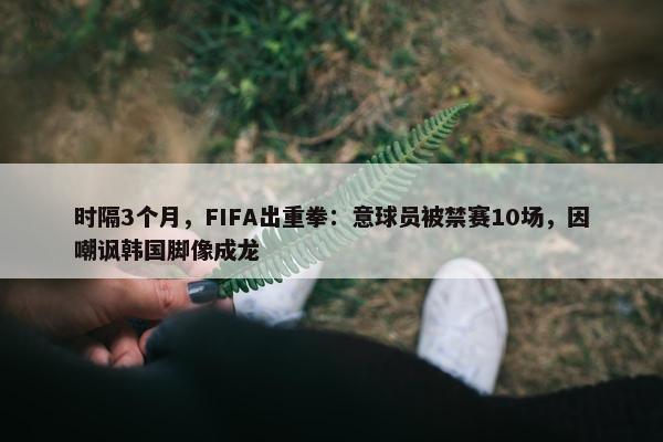 时隔3个月，FIFA出重拳：意球员被禁赛10场，因嘲讽韩国脚像成龙