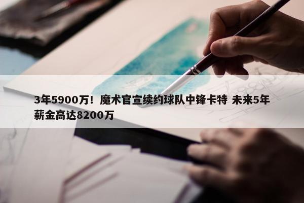 3年5900万！魔术官宣续约球队中锋卡特 未来5年薪金高达8200万