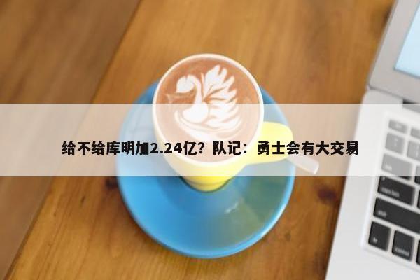 给不给库明加2.24亿？队记：勇士会有大交易