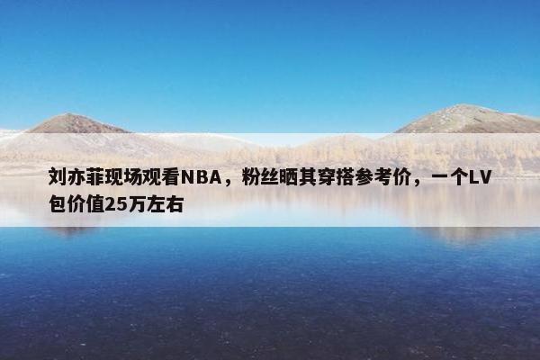 刘亦菲现场观看NBA，粉丝晒其穿搭参考价，一个LV包价值25万左右