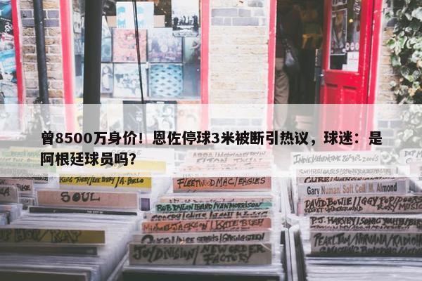 曾8500万身价！恩佐停球3米被断引热议，球迷：是阿根廷球员吗？