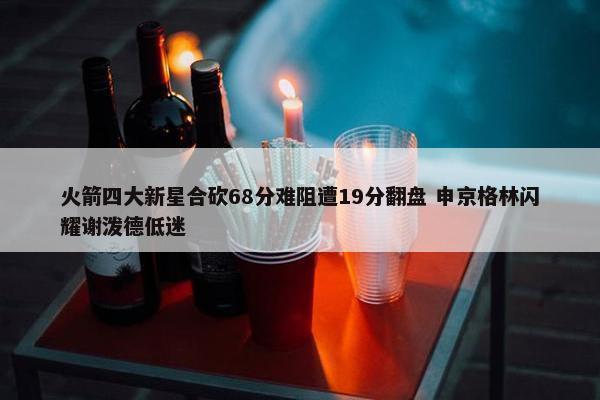 火箭四大新星合砍68分难阻遭19分翻盘 申京格林闪耀谢泼德低迷