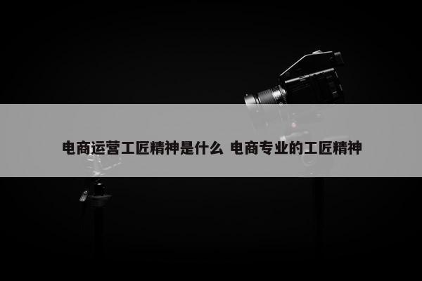 电商运营工匠精神是什么 电商专业的工匠精神