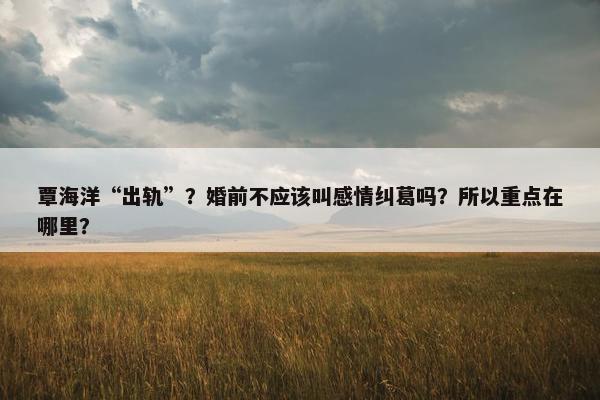 覃海洋“出轨”？婚前不应该叫感情纠葛吗？所以重点在哪里？