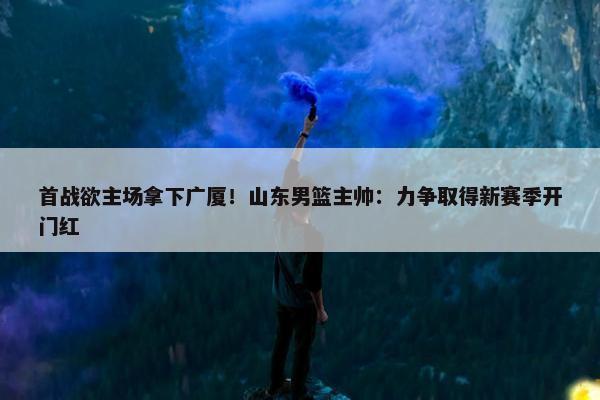 首战欲主场拿下广厦！山东男篮主帅：力争取得新赛季开门红