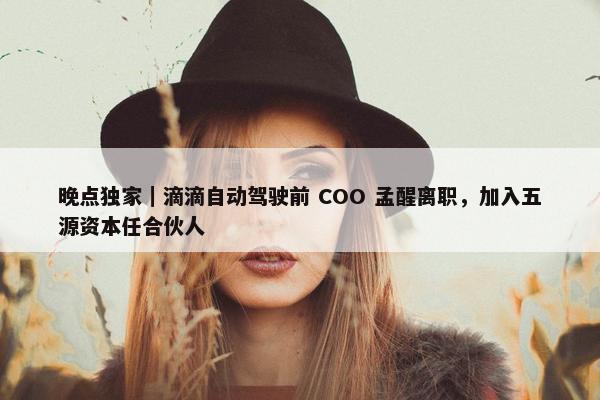 晚点独家｜滴滴自动驾驶前 COO 孟醒离职，加入五源资本任合伙人