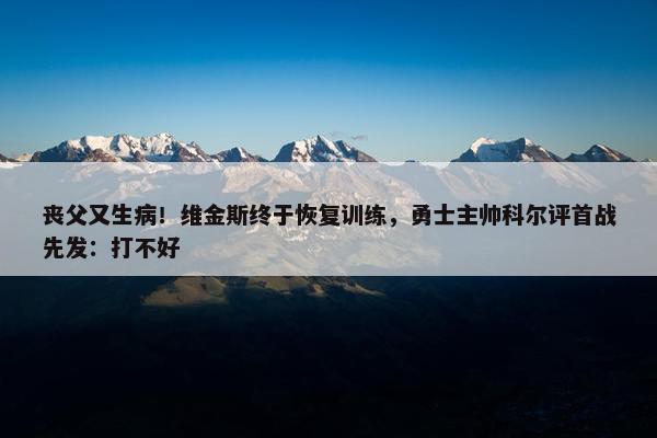 丧父又生病！维金斯终于恢复训练，勇士主帅科尔评首战先发：打不好