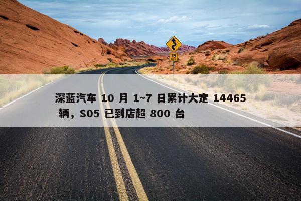 深蓝汽车 10 月 1~7 日累计大定 14465 辆，S05 已到店超 800 台