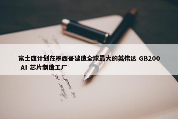 富士康计划在墨西哥建造全球最大的英伟达 GB200 AI 芯片制造工厂