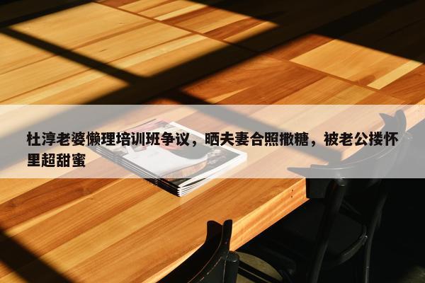 杜淳老婆懒理培训班争议，晒夫妻合照撒糖，被老公搂怀里超甜蜜