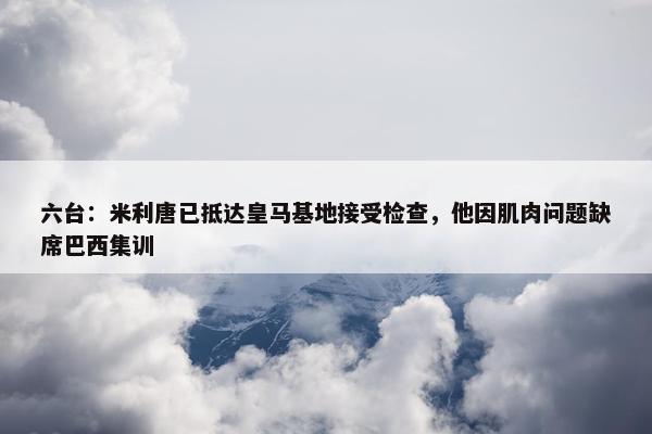 六台：米利唐已抵达皇马基地接受检查，他因肌肉问题缺席巴西集训