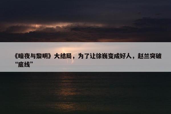 《暗夜与黎明》大结局，为了让徐巍变成好人，赵兰突破“底线”