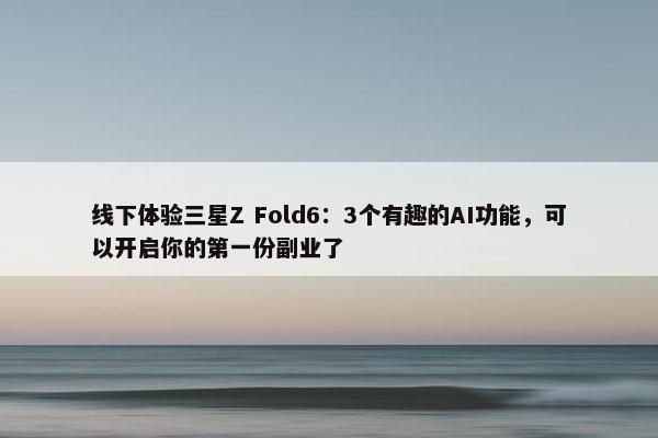 线下体验三星Z Fold6：3个有趣的AI功能，可以开启你的第一份副业了