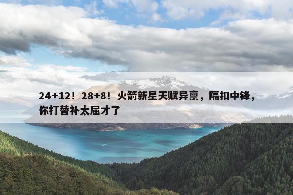 24+12！28+8！火箭新星天赋异禀，隔扣中锋，你打替补太屈才了