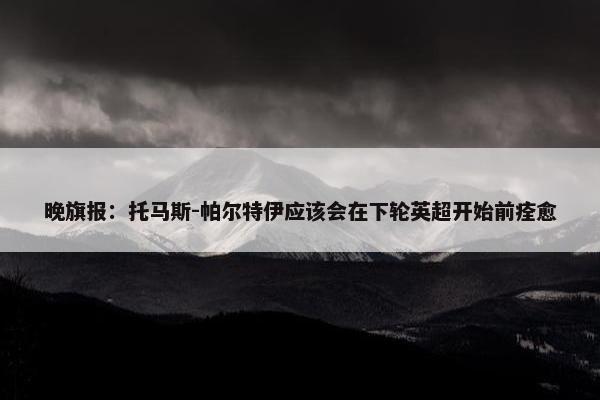 晚旗报：托马斯-帕尔特伊应该会在下轮英超开始前痊愈