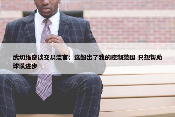 武切维奇谈交易流言：这超出了我的控制范围 只想帮助球队进步