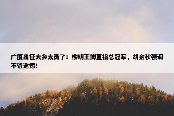 广厦出征大会太勇了！楼明王博直指总冠军，胡金秋强调不留遗憾！