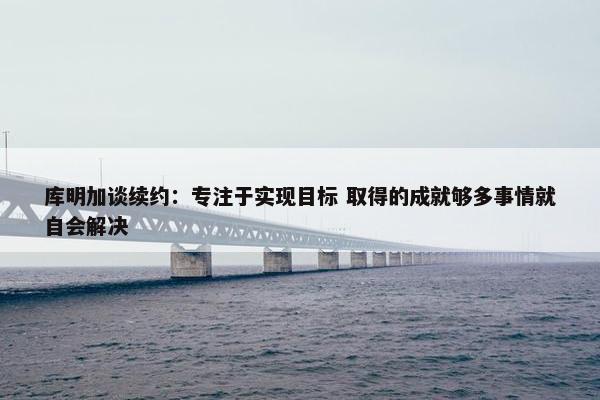 库明加谈续约：专注于实现目标 取得的成就够多事情就自会解决