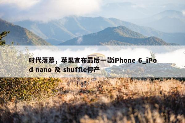 时代落幕，苹果宣布最后一款iPhone 6_iPod nano 及 shuffle停产