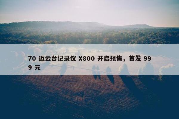 70 迈云台记录仪 X800 开启预售，首发 999 元