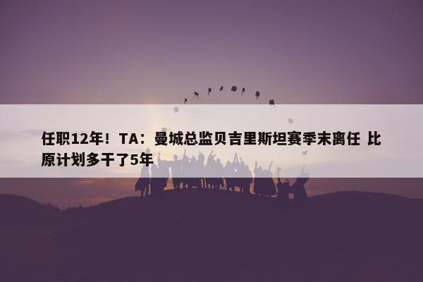 任职12年！TA：曼城总监贝吉里斯坦赛季末离任 比原计划多干了5年