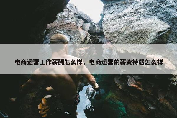 电商运营工作薪酬怎么样，电商运营的薪资待遇怎么样