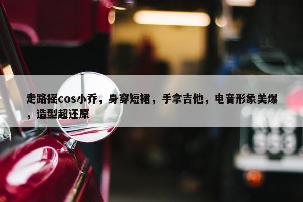 走路摇cos小乔，身穿短裙，手拿吉他，电音形象美爆，造型超还原