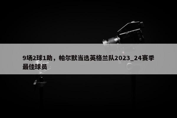 9场2球1助，帕尔默当选英格兰队2023_24赛季最佳球员