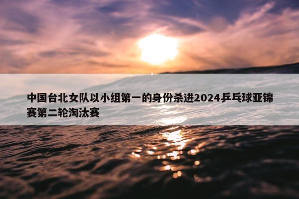 中国台北女队以小组第一的身份杀进2024乒乓球亚锦赛第二轮淘汰赛