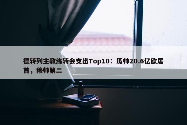 德转列主教练转会支出Top10：瓜帅20.6亿欧居首，穆帅第二