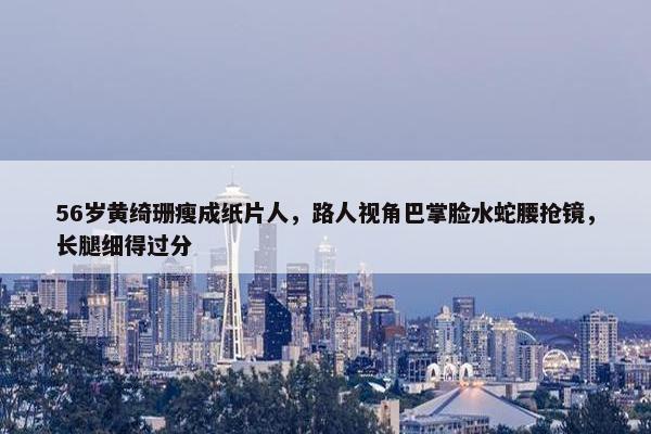 56岁黄绮珊瘦成纸片人，路人视角巴掌脸水蛇腰抢镜，长腿细得过分