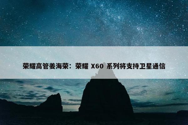 荣耀高管姜海荣：荣耀 X60 系列将支持卫星通信