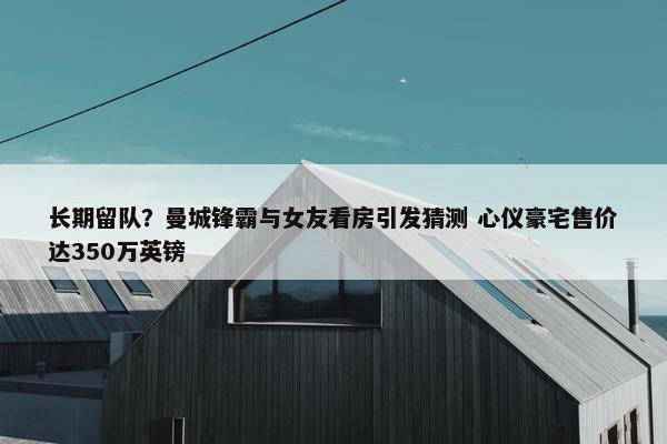 长期留队？曼城锋霸与女友看房引发猜测 心仪豪宅售价达350万英镑