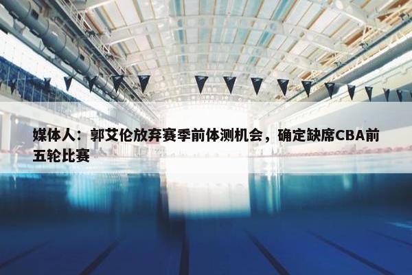 媒体人：郭艾伦放弃赛季前体测机会，确定缺席CBA前五轮比赛