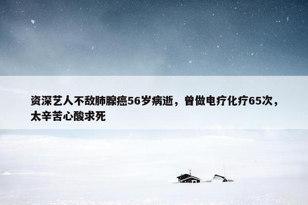 资深艺人不敌肺腺癌56岁病逝，曾做电疗化疗65次，太辛苦心酸求死