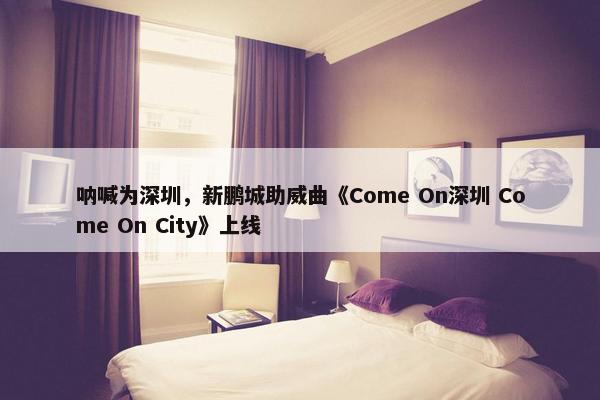 呐喊为深圳，新鹏城助威曲《Come On深圳 Come On City》上线