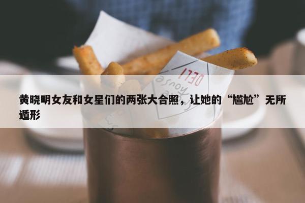 黄晓明女友和女星们的两张大合照，让她的“尴尬”无所遁形